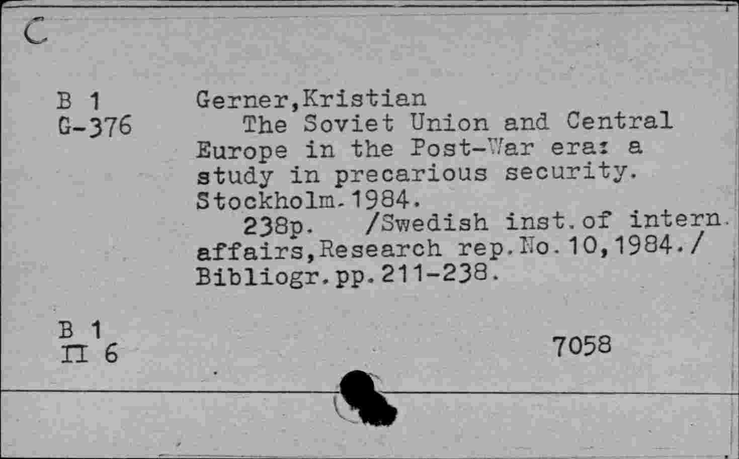 ﻿B 1 G-376
Gerner,Kristian
The Soviet Union and Central Europe in the Post-War era: a study in precarious security. Stockholm.1994.
238p. /Swedish inst.of intern, affairs,Research rep.Ko.10,1994./ Bibliogr.pp.211-238.
B 1
H 6
7059